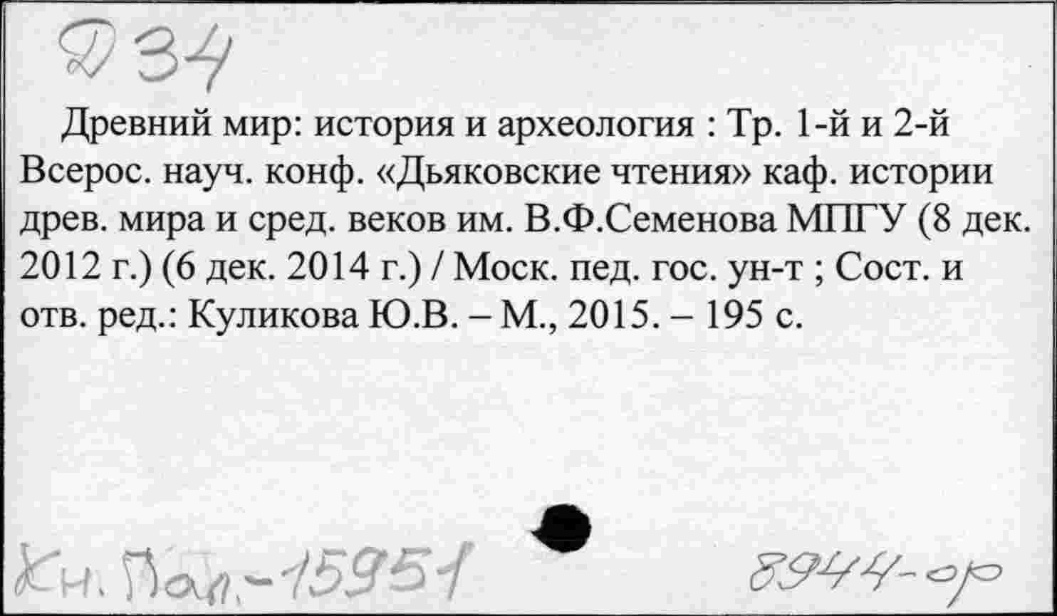 ﻿Древний мир: история и археология : Тр. 1-й и 2-й Всерос. науч. конф. «Дьяковские чтения» каф. истории древ, мира и сред, веков им. В.Ф.Семенова МПГУ (8 дек. 2012 г.) (6 дек. 2014 г.) / Моск. пед. гос. ун-т ; Сост. и отв. ред.: Куликова Ю.В. - М., 2015. - 195 с.

